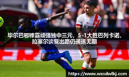 毕尔巴鄂锋霸顽强独中三元，5-1大胜巴列卡诺，拉塞尔谈复出路仍遥遥无期