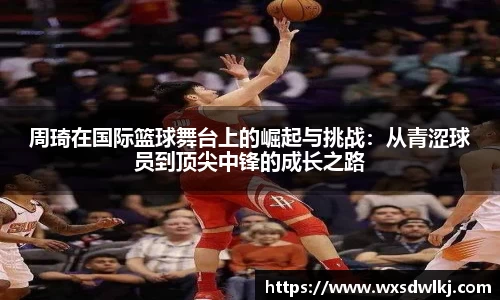 周琦在国际篮球舞台上的崛起与挑战：从青涩球员到顶尖中锋的成长之路