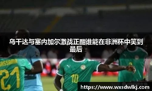 乌干达与塞内加尔激战正酣谁能在非洲杯中笑到最后